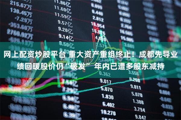 网上配资炒股平台 重大资产重组终止！成都先导业绩回暖股价仍“破发” 年内已遭多股东减持