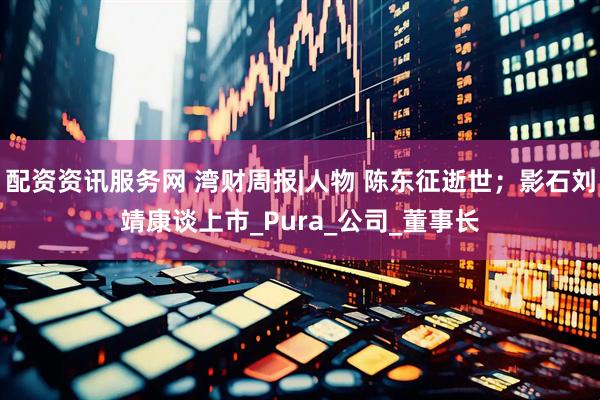配资资讯服务网 湾财周报|人物 陈东征逝世；影石刘靖康谈上市_Pura_公司_董事长