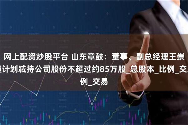 网上配资炒股平台 山东章鼓：董事、副总经理王崇璞计划减持公司股份不超过约85万股_总股本_比例_交易