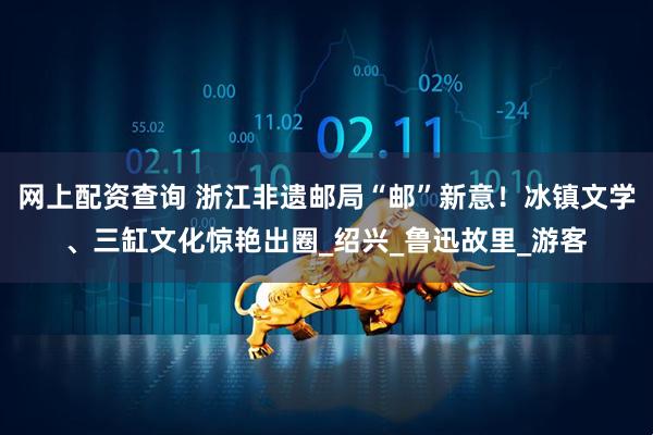 网上配资查询 浙江非遗邮局“邮”新意！冰镇文学、三缸文化惊艳出圈_绍兴_鲁迅故里_游客