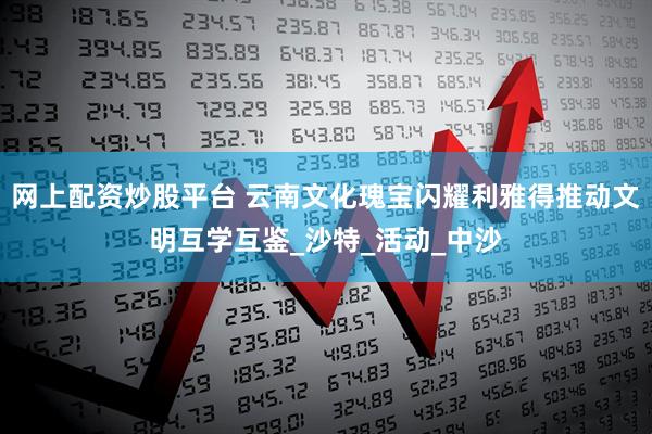 网上配资炒股平台 云南文化瑰宝闪耀利雅得推动文明互学互鉴_沙特_活动_中沙