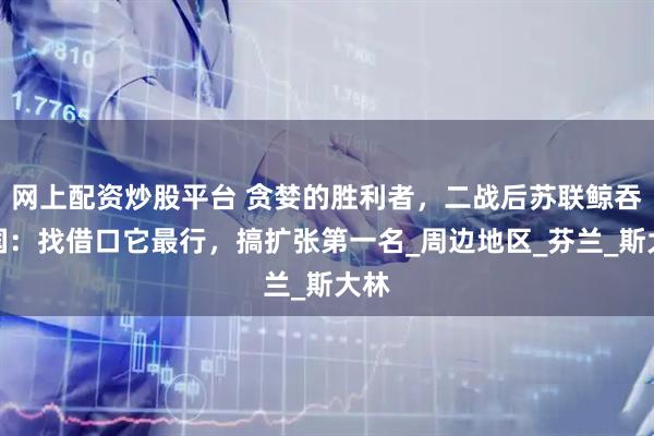 网上配资炒股平台 贪婪的胜利者，二战后苏联鲸吞邻国：找借口它最行，搞扩张第一名_周边地区_芬兰_斯大林