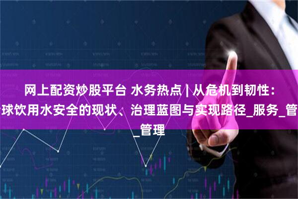 网上配资炒股平台 水务热点 | 从危机到韧性：全球饮用水安全的现状、治理蓝图与实现路径_服务_管理