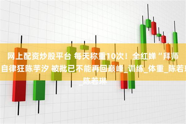 网上配资炒股平台 每天称重10次！全红婵“拜师”自律狂陈芋汐 被批已不能再回巅峰_训练_体重_陈若琳