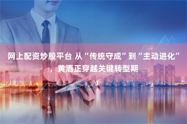 网上配资炒股平台 从“传统守成”到“主动进化”，黄酒正穿越关键转型期