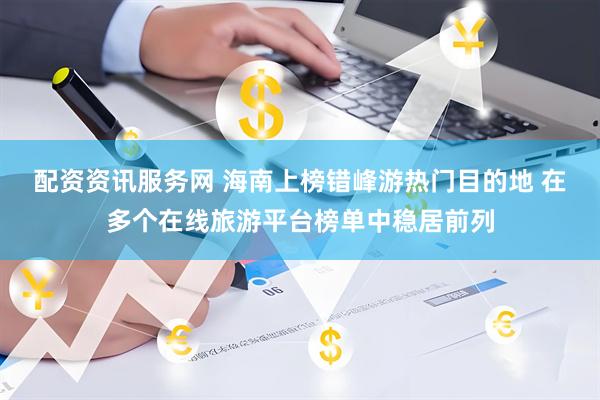 配资资讯服务网 海南上榜错峰游热门目的地 在多个在线旅游平台榜单中稳居前列