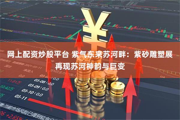 网上配资炒股平台 紫气东来苏河畔：紫砂雕塑展再现苏河神韵与巨变