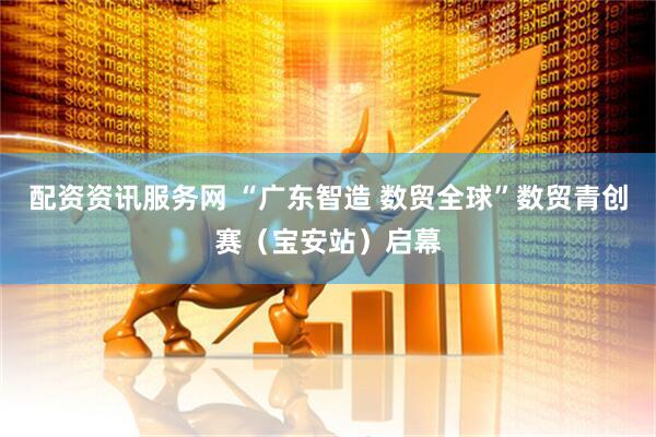配资资讯服务网 “广东智造 数贸全球”数贸青创赛（宝安站）启幕