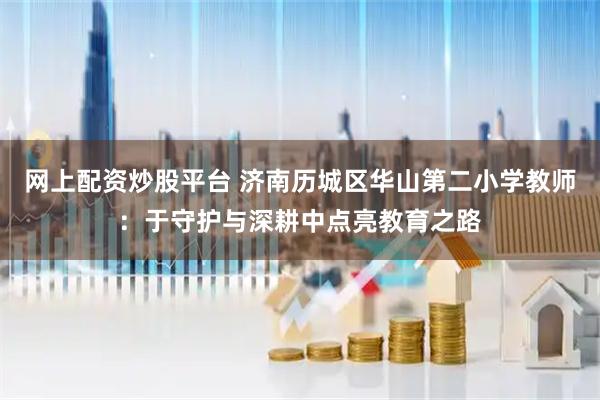 网上配资炒股平台 济南历城区华山第二小学教师：于守护与深耕中点亮教育之路