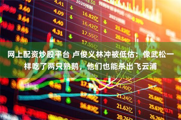 网上配资炒股平台 卢俊义林冲被低估：像武松一样吃了两只熟鹅，他们也能杀出飞云浦