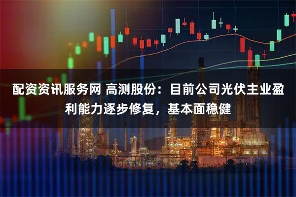配资资讯服务网 高测股份：目前公司光伏主业盈利能力逐步修复，基本面稳健