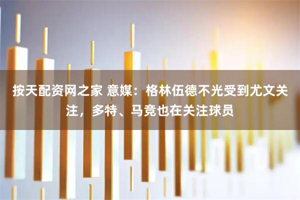 按天配资网之家 意媒：格林伍德不光受到尤文关注，多特、马竞也在关注球员