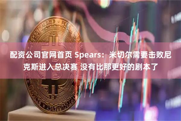 配资公司官网首页 Spears：米切尔需要击败尼克斯进入总决赛 没有比那更好的剧本了