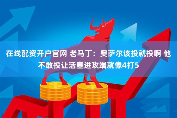在线配资开户官网 老马丁：奥萨尔该投就投啊 他不敢投让活塞进攻端就像4打5