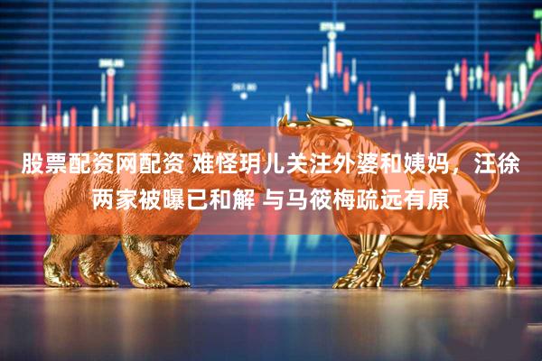 股票配资网配资 难怪玥儿关注外婆和姨妈，汪徐两家被曝已和解 与马筱梅疏远有原