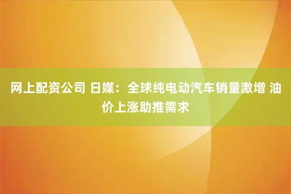 网上配资公司 日媒：全球纯电动汽车销量激增 油价上涨助推需求