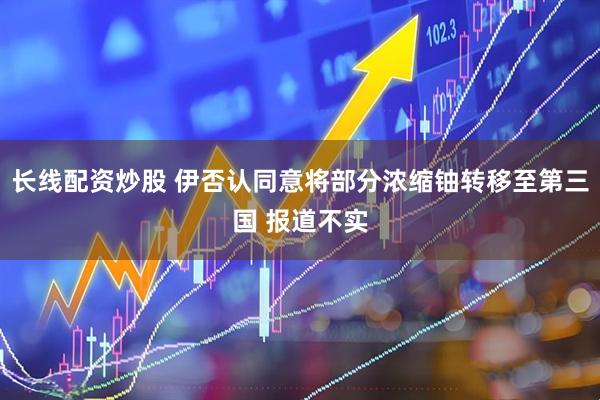 长线配资炒股 伊否认同意将部分浓缩铀转移至第三国 报道不实