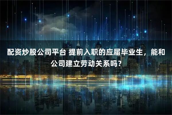 配资炒股公司平台 提前入职的应届毕业生，能和公司建立劳动关系吗？
